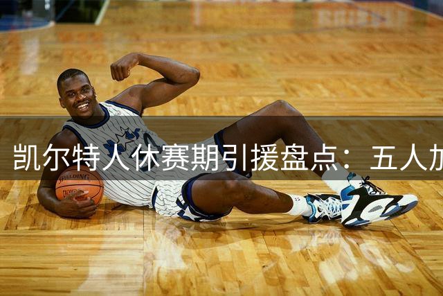 凯尔特人休赛期引援盘点：五人加盟两将离队