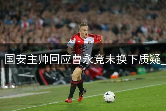 国安主帅回应曹永竞未换下质疑 解释背后三大考量