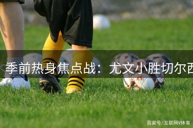 季前热身焦点战：尤文小胜切尔西 新帅阿隆索遭遇两连败