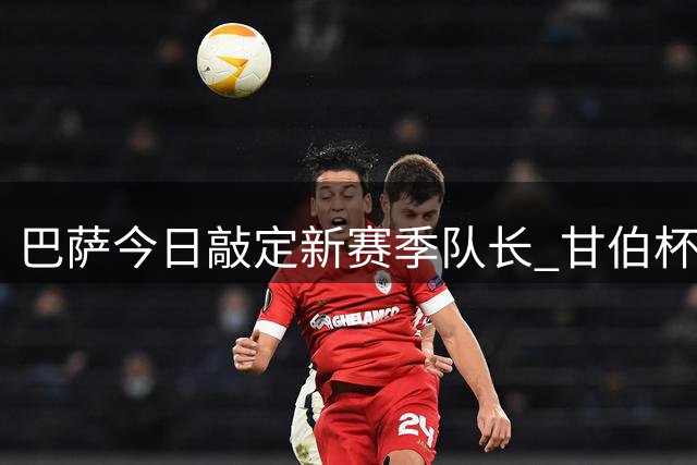 巴萨今日敲定新赛季队长 甘伯杯亮相仪式引关注