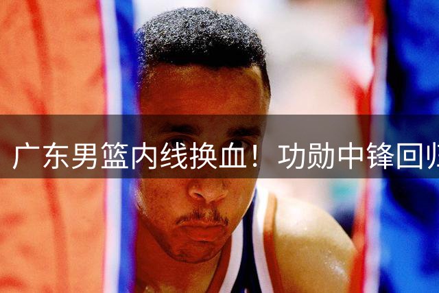 广东男篮内线换血！功勋中锋回归北控，NBL新星有望接班