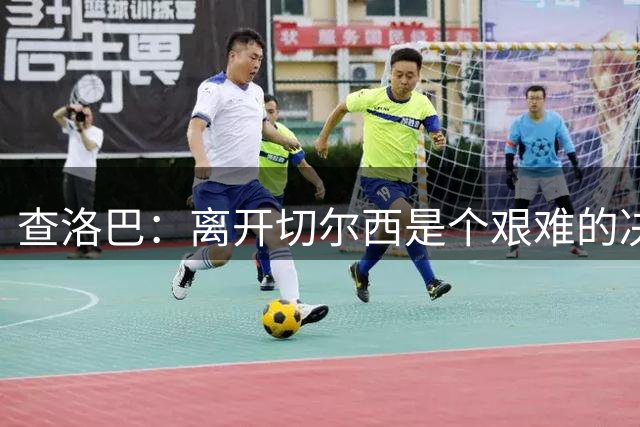 查洛巴：离开切尔西是个艰难的决定，相信他们会有一个出色的赛季