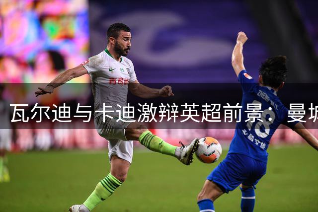 瓦尔迪与卡迪激辩英超前景：曼城夺冠热门 曼联恐无缘前四