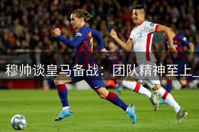 穆帅谈皇马备战：团队精神至上 新赛季目标明确