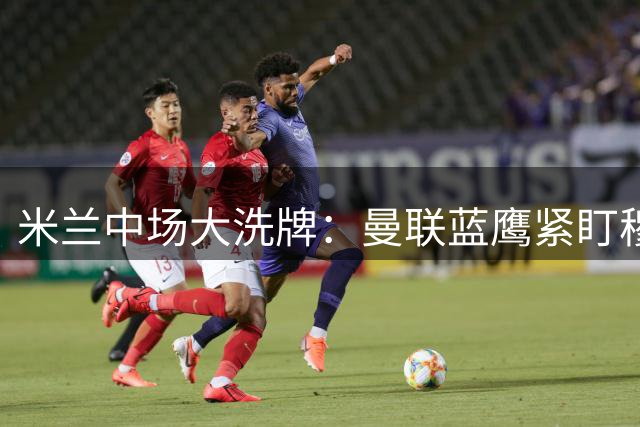 米兰中场大洗牌：曼联蓝鹰紧盯穆萨 莫德里奇核心地位稳固