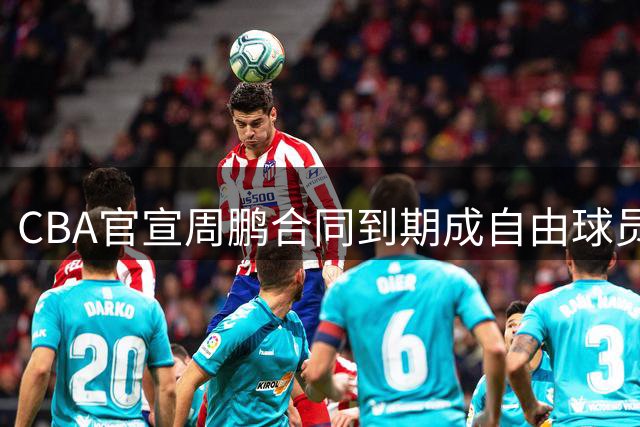 CBA官宣周鹏合同到期成自由球员 或重返广东队