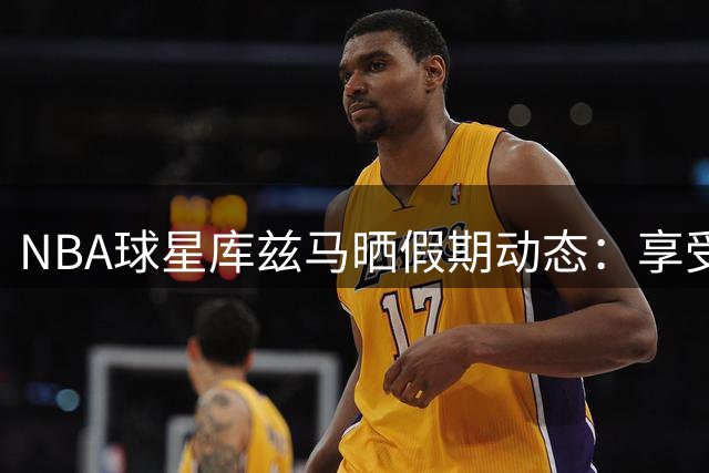 NBA球星库兹马晒假期动态：享受惬意夏日时光